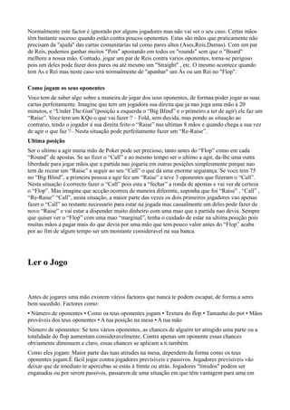 Normalmente este factor é ignorado por alguns jogadores mas não vai ser o seu caso. Certas mãos
têm bastante sucesso quando estão contra poucos oponentes. Estas são mãos que praticamente não
precisam da "ajuda" das cartas comunitarias tal como pares altos (Ases,Reis,Damas). Com um par
de Reis, podemos ganhar muitos "Pots" apostando em todos os "rounds" sem que o "Board"
melhore a nossa mão. Contudo, jogar um par de Reis contra varios oponentes, torna-se perigoso
pois um deles pode fazer dois pares ou até mesmo um "Straight" , etc. O mesmo acontece quando
tem As e Rei mas neste caso terá normalmente de "apanhar" um Ás ou um Rei no "Flop".
Como jogam os seus oponentes
Voce tem de saber algo sobre a maneira de jogar dos seus oponentes, de formaa poder jogar as suas
cartas perfeitamente. Imagine que tem um jogadora sua direita que ja nao joga uma mão á 20
minutos, e “Under The Gun”(posição a esquerda o “Big Blind” e o primeiro a ter de agir) ele faz um
“Raise”. Voce tem um KQo o que vai fazer ? – Fold, sem duvida, mas pondo as situação ao
contrario, tendo o jogador a sua direita feito o “Raise” nas ultimas 8 mãos e quando chega a sua vez
de agir o que faz ?– Nesta situação pode perfeitamente fazer um “Re-Raise”.
Ultima posição
Ser o ultimo a agir numa mão de Poker pode ser precioso, tanto antes do “Flop” como em cada
“Round” de apostas. Se ao fizer o “Call” e ao mesmo tempo ser o ultimo a agir, da-lhe uma outra
liberdade para jogar mãos que a partida nao jogaria em outras posições simplesmente porque nao
tem de recear um “Raise” a seguir ao seu “Call” o que dá uma enorme segurança. Se voce tem 75
no “Big Blind”, a primeira pessoa a agir fez um “Raise” e teve 3 oponentes que fizeram o “Call”.
Nesta situação é correcto fazer o “Call” pois esta a “fechar” a ronda de apostas e vai ver de certeza
o “Flop”. Mas imagine que accção ocorreu de maneira diferente, suponha que foi “Raise” , “Call” ,
“Re-Raise” “Call”, nesta situação, a maior parte das vezes os dois primeiros jogadores vao apenas
fazer o “Call” ao restante necessario para estar na jogada mas casualmente um deles pode fazer de
novo “Raise” e vai estar a dispender muito dinheiro com uma mao que a partida nao devia. Sempre
que quiser ver o “Flop” com uma mao “marginal”, tenha o cuidado de estar na ultima posição pois
muitas mãos a pagar mais do que devia por uma mão que tem pouco valor antes do “Flop” acaba
por ao fim de algum tempo ser um montante consideravel na sua banca.
Ler o Jogo
Antes de jogares uma mão existem vários factores que nunca te podem escapar, de forma a seres
bem sucedido. Factores como:
• Número de oponentes • Como os teus oponentes jogam • Textura do flop • Tamanho do pot • Mãos
prováveis dos teus oponentes • A tua posição na mesa • A tua mão
Número de oponentes: Se tens vários oponentes, as chances de alguém ter atingido uma parte ou a
totalidade do flop aumentam consideravelmente. Contra apenas um oponente essas chances
obviamente diminuem e claro, essas chances se aplicam a ti também.
Como eles jogam: Maior parte das tuas atitudes na mesa, dependem da forma como os teus
oponentes jogam.É fácil jogar contra jogadores previsíveis e passivos. Jogadores previsíveis vão
deixar que de imediato te apercebas se estás à frente ou atrás. Jogadores "tímidos" podem ser
enganados ou por serem passivos, passarem de uma situação em que têm vantagem para uma em
 