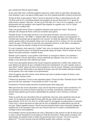 que a perdem por falta de agressividade.
Se por outro lado estás a enfrentar jogadores agressivos, podes entrar no jogo deles, deixando que
estes dominem e que a sua agressividade jogue a teu favor quando pretendes construir um bom pot.
Textura do flop: Avalia quantos "draws" possíveis aparecem no flop e o quão plausíveis eles são.
Um flop como Q-J-8 é consideravelmente mais perigoso do que um flop como 6-5-2, apesar de
ambos terem o mesmo "intervalo" .Se tens um A-8 de mão, no 1º caso e A-2 no segundo, o teu A-8
praticamente não tem qualquer valor naquele flop enquanto no segundo caso, o teu A-2 pode
facilmente ser a melhor mão.
Flops com grandes draws fazem os jogadores entrarem numa guerra de "raises". Precisas de
antecipar esta situação de forma a não seres arrastado nessa guerra.
Tamanho do pot: Se este artigo estivesse a ser escrito para iniciantes, este seria com certeza o
primeiro dos factores. "Pot Odds" e "implied odds" devem sempre dominar o teu pensamento. É
colocado aqui assumindo que já adquiriste esse conceito. Se ainda não adquiriste o hábito de saber
quantas apostas estão no pot quando chega a tua vez de agir, por favor começa a ter isso em atenção
a partir de agora. O Poker gira em torno de uma expectativa positiva, se não sabes a recompensa,
nunca serás capaz de calcular a relação de risco/recompensa .
Se o pot é pequeno, serás capaz de o "roubar" mais vezes, no entanto terás de jogar menos "draws"
pois não seria positivo para o teu bankroll num grande espaço de tempo. Terás no entanto de correr
alguns riscos para aumentar o tamanho do pot.
Quando o pot é pequeno, os teus ganhos serão brutais se conseguires induzir o teu oponente a
investir dinheiro com pot odds baixos, mesmo admitindo que algumas vezes ele vai ter sorte e
atingir os seus draws por mais ridículos que sejam.
Correr riscos para ganhar apostas extra em pot's pequenos quando tens a melhor mão, podem criar
mais dinheiro em apostas do que o tamanho total do pot originalmente. Se o pot é grande, torna-se
mais difícil "roubar" apesar de trazer maiores ganhos em caso de sucesso. Proteger o pot eliminando
oponentes e mesmo distorcendo as tuas apostas de forma a que eles não tenham odds para chamar
as tuas apostas, deve estar sempre no teu pensamento!
Antes de jogares uma mão existem vários factores que nunca te podem escapar, de forma a seres
bem sucedido. Factores como:
• Número de oponentes • Como os teus oponentes jogam • Textura do flop • Tamanho do pot • Mãos
prováveis dos teus oponentes • A tua posição na mesa • A tua mão
Os primeiros 4 factores podes encontrar na primeira parte deste artigo aqui.
Mãos prováveis dos nossos adversários: Aqui, tens de funcionar um pouco como um detective. Os
teus oponentes com certeza já fizeram algo para ver um flop: aumentaram, chamaram um raise,
fizeram limp (significa que tiveram a oportunidade de aumentar e não o fizeram), ou fizeram
reraise.
Todas as acções dos teus adversários têm um significado, claro que, umas significam mais do que
outras. Se um oponente muito tight fez limp under the gun, podes colocá-lo em mãos como:
possivelmente 10-10, 9-9, 8-8, A-Q, A-J ou QK suited. Se um jogador em mid-position é o primeiro
a fazer raise, a leitura das possíveis mãos que ele tem vai depender do conhecimento que tens do
seu jogo. Alguns jogadores apenas o fazem com uma premium hand, outros aumentam qualquer Às,
qualquer par ou até quaisquer cartas com cara. Poucos terão um 6-5 suited e eventualmente irás
conseguir marcar esses jogadores.
O teu trabalho consiste em perceberes em como o flop pode ou não encaixar no tipo de mão em que
os estás a colocar baseando-te na tua leitura pre-flop dos adversários. Podes apenas conseguir uma
aproximação, de qualquer forma é melhor do que pensares para ti mesmo " Eu sei lá o que eles
podem ter? " Usa este conceito como pré definido quando estás a planear o teu jogo.
 