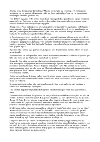A forma como decides jogar depende de: • O quão previsível o teu oponente é • A forma como
pensas que ele vai jogar as mãos quando está à tua frente na jogada • Como ele vai jogar quando
está em pior forma do que tu na mão
Tens de fazer algo, não podes apenas fazer check e de seguida fold quando estás a jogar contra um
oponente loose. Determina as mãos possíveis do teu adversário e como elas encaixam no board
antes de desenvolveres o teu plano para a jogada.
A tua posição: Pensa na tua posição absoluta e relativa. O teu plano vai depender de onde tu estás e
o que pretendes atingir. Todas as decisões que desejas, são mais fáceis de prever quando estás em
posição. Quer estejas a pensar em construir o pot, obter uma free card, proteger a tua mão, fazer um
bluff, etc. Ter a melhor posição faz toda a diferença.
Já discutimos um pouco a questão da posição, no entanto é importante salientar a sua importância.
Em termos de planear a tua jogada após o flop, terás de perceber como usar a tua posição de forma
a atingires o que pretendes. Será que podes aumentar e melhorar a tua posição absoluta retirando os
jogadores que estão "atrás" de ti da jogada? Será que vais ganhar informação importante fazendo
uma "jogada" agora?
A posição não é apenas algo que vais ter, é algo que tens de explorar ao máximo e fazer por estar
nessa situação.
Mesmo estando em early position, ainda tens de planear em como extrair o máximo da posição que
tens. Seja o que for que fizeres, não faças check "no escuro" .
A tua mão: Este não é obviamente o factor menos importante mesmo estando em último na nossa
lista. Maior parte dos jogadores perdem demasiado tempo a pensar na sua mão e muito pouco a
pensar nos restantes factores. Precisas de pensar na tua mão, claro! Mas também no que os teus
oponentes pensam que a tua mão possa ser. Muitos jogadores desistem de excelentes oportunidades
para aplicar um "bluff" porque sabem as cartas que estão a "segurar" mas esquecem-se que os
oponentes não o sabem.
Estima a probabilidade de teres a melhor mão. Se a tens, tens de pensar na melhor maneira de a
protegeres no caso de ela ser vulnerável e na melhor forma de maximizares os teus ganhos no caso
de ela ser poderosa.
Se pensas que tens a melhor mão mas tens algumas dúvidas, pensa na forma mais barata de o
saberes e ao mesmo tempo a protegeres.
Tens também de pensar na probabilidade de teres a melhor mão após virem mais duas cartas na
mesa.
Frequentemente, o número de oponentes vai sempre afectar a tua decisão em relação à tua mão ser
ou não a melhor. Se aumentas com A-K e apenas o big blind faz call, a probabilidade diz que num
flop de J-8-5 não deve ter atingido o seu raio de mãos. Logo, tens de proceder como se ainda tiveres
a melhor mão. Se 5 jogadores fazem call ao teu raise, as chances de teres a melhor mão são
pequenas e nos teus planos deve estar fazer check e depois fold.
Se não tens a melhor mão, precisas decidir se estás a ter o "preço" correcto a pagar pelo teu "draw" .
A tua avaliação tem de ter em conta as "implied odds" , a quantidade extra de dinheiro que vais
"encaixar" no caso de venceres a mão mas também incluir a probabilidade de perderes a mão
mesmo quando atinges as tuas expectativas em relação a essa mão. Por exemplo se vais all-in em
busca de um King high flush e o teu adversário tem Ace high, etc.
Se é pouco provável que tenhas a melhor mão e não estares a obter o preço correcto pelo teu
"draw", a tua única opção antes de abandonar a mão é determinar a possibilidade de a venceres com
um bluff. Se decidires, baseado no número de oponentes, nas suas tendências, nas suas possíveis
mãos, na tua imagem e claro na textura do flop que o teu bluff tem uma expectativa positiva, vai em
frente e prova a ti mesmo que estás correcto.
 