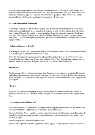 observar os demais jogadores, especialmente quando não estás na mão que se está jogando. Se te
concentrares bem nas apostas de cada um e nas cartas que mostram no final, para relacionar as suas
cartas e a maneira de jogá-las. Se és uma pessoa atenta ao que passa é bem possível que tenhas
alguma idéia da estratégia dos teus adversários em menos de uma hora.
• A estratégia depende da situação
A estratégia no poker vai depender da situação. Tens que entender quando aplicá-la, isso é muito
importante. A posição relativa aos teus adversários pode-te fazer escolher tácticas diferentes numa
mão precisa. O humor dos jogadores muda se acabam de ganhar ou perder uma mão. Geralmente
será mais fácil ganhar o dinheiro de um jogador "ferido" do que de um jogador que está "quente
(boa streak)". Por isso deves prestar atenção no que está se passando na mesa, independente se estás
a jogar ou não.
• Saber administrar as decisões
Por exemplo, em Hold'em Limit tomar a decisão de defender tua "Small Blind" em cada volta (cada
9 ou 10 mãos) pode ser muito caro no final do ano.
Outra decisão importante que deve ser tomada quando um adversário aposta no "river" (5º carta
comunitária) e não estás seguro de ter a mão ganhadora. Se o "pot" é grande, dez vezes ou mais o
valor da aposta, deves pagar. Se ganhas uma vez de dez, sairás ganhando dinheiro.
• Paciência
Nenhum dos melhores profissionais nega o facto de que no poker tes que ter paciência. No entanto,
os iniciantes jogam muitas mãos , quando não recebem boas cartas, é muito fácil fazê-los jogar em
mãos medíocres. Aí te esperam os bons jogadores, e isso te custar-te-á dinheiro. Deves ter paciência
e disciplina.
• Posição
No poker a posição significa poder. Sempre é vantajoso ver actuar os teus adversários antes de
tomar tua decisão, isto é, a última ou últimas posições são as melhores quando estás jogando uma
mão.
• Aguentar quando tudo está mal
Nada pode prevenir as variações que vais experimentar no poker. Quando tudo vai mal lembre isto:
" Na dificuldade tens a oportunidade de analizar e melhorar teu jogo."
Sejamos honestos: Poucos jogadores passam algum tempo examinando seu jogo quando ganham. É
quando temos uma sequência de mãos ruins que devemos examinar nosso jogo para tentar evitar
que isso se repita.
Vejamos as possíveis acções que podes tomar:
Quando estás a perder, considera jogar menos mãos, joga só as melhores mãos e desista de todas as
 