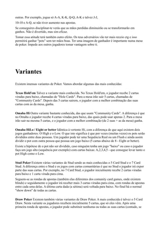 outras. Por exemplo, jogua só A-A, K-K, Q-Q, A-K e talvez J-J,
10-10 e A-Q, se não tiver aumento nas apostas.
Se conseguires disciplinar-te verás que as mãos perdidas diminuirão ou se transformarão em
ganhos. Não é divertido, mas sim eficaz.
Tomar essa atitude terá também outro efeito. Os teus adversários vão ter mais receio ctg e isso
permitirá ganhar "pots" sem ter mãos boas. Ter uma imagem de ganhador é importante numa mesa
de poker. Impede aos outros jogadores tomar vantagem sobre ti.
Variantes
Existem imensas variantes de Poker. Vamos abordar algumas das mais conhecidas:
Texas Hold'em Talvez a variante mais conhecida. No Texas Hold'em, o jogador recebe 2 cartas
viradas para baixo, chamadas de "Hole Cards". Para a mesa irão sair 5 cartas, chamadas de
"Community Cards". Depois das 5 cartas sairem, o jogador com a melhor combinação das suas
cartas com as da mesa, ganha.
Omaha Hi Outra variante bastante conhecida, das que usam "Community Cards". A diferença é que
no Omaha o jogador recebe 4 cartas viradas para baixo, das quais pode usar apenas 2. Para a mesa
irão sair na mesma 5 cartas, e o jogador com a melhor combinação (de 2 suas + as da mesa) ganha.
Omaha HiLo / Eight or better Idêntica à vertente Hi, com a diferença de que aqui existem dois
jogos ganhadores: O High e o Low. O que isto significa é que por vezes (muitas vezes) os pots serão
divididos entre duas pessoas. Um jogador pode ter uma Sequência Real ou um Flush e ainda assim
dividir o pot com outra pessoa que possua um jogo baixo (5 cartas abaixo de 8 - Eight or better).
Existe a hipótese de o pot não ser dividido, caso ninguém tenha um jogo "baixo" ou caso o jogador
faça um jogo alto (sequência por exemplo) com cartas baixas: A,2,3,4,5 - que consegue levar tanto o
pot High como o Low.
Stud Poker Existem várias variantes de Stud sendo as mais conhecidas o 5 Card Stud e o 7 Card
Stud. A diferença entre o Stud e os jogos com cartas comunitárias é que no Stud o jogador irá expor
parte das suas cartas. Por exemplo, no 7 Card Stud, o jogador inicialmente recebe 2 cartas viradas
para baixo e 1 carta virada para cima.
Seguem-se as rondas de apostas (também elas diferentes dos comunity card games, onde existem
blinds) e seguidamente o jogador irá receber mais 3 cartas viradas para cima, com rondas de apostas
entre cada uma delas. A última carta dada (a sétima) será voltada para baixo. No final há o normal
"show down" de todas as cartas.
Draw Poker Existem também várias variantes de Draw Poker. A mais conhecida é talvez o 5 Card
Draw. Nesta variante os jogadores recebem inicialmente 5 cartas, que só eles vêm. Após uma
primeira ronda de apostas, o jogador pode substituir nenhuma ou todas as suas cartas (contudo, se
 