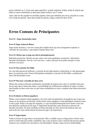 quiser substituir as 5, existe uma regra específica: só pode substituir 4 delas, tendo de esperar que
todos os outros substituiam as deles para então receber a sua 5ª carta).
Após cada um dos jogador ter decidido quantas cartas que substituir por novas, procede-se a uma
nova ronda de apostas. Após duas rondas de apostas, chega a altura do show down.
Erros Comuns de Principantes
Erro #1 : Jogar demasiadas mãos
Erro #2 Jogar acima da Banca
Jogar acima da banca, é um erro crasso pelo simples facto que nao conseguimos suportar as
variações de curto prazo, o que poderá originar banca rota.
Erro #3: Deixar que os jogo nos afecte psicologicamente
Bad beats acontecem. Sessões em que vamos sair como perdedores acontecem. Adversários
Irritantes há bastantes. Tens de viver com isso , e não te deixares levar pelas emoções e estas
afectem o teu juizo.
Erro #4 Não calcular Pot Odds
Se a tua mão precisa de melhorar, o conceito de pot odds ajuda-te a determinar se vale apena pagar
para ver a proxima carta. Poucos Principiantes entendem o conceito de Pot Odds, e acabam por
fazer call demasiadas vezes.
Erro #5 Não usar o baralho de duas cores
Muitos dos casinos oferecem actualmente um baralho de quatro cores, deve-se escolher estes pois
irá ser mais facil a leitura das mãos e a possiblidade de cor(flush),nos milhares de mãos é comum
num baralho de duas cores uma vez por outra confudirmos as cores e originar uma leitura incorrecta
da mão.
Erro #6 Imitar os Outros jogadores
Muitas vezes tentamos imitar jogadores, um certo estilo em particular, de jogadores que vemos nas
mesas ou em torneios na televisão. Tentar imitar outros jogadores é uma abordagem errada de como
se deve jogar. Poker é um jogo de situações, e o que um profissional pode fazer muitas vezes nao
tem aplicacao nenhuma no teu jogo. É importante de perceber como funciona o processo de
decisões em poker. Ser bem sucedido no Poker não pode ser feito através da imitacao mas sim
através de um vasto conhecimento da teoria de jogo e de experiencia.
Erro #7 Superstições
Todas as formas de jogo têem a sorte presente. Mas a verdade é que no longo prazo o factor sorte
torna-se irrelevante pois tende a equilibrar, mas o que acontece é que a maioria das pessoas apenas
focam-se nas variações de curto prazo e nas fluctuações. Porque o jogo envolve aliatoriadade,
 