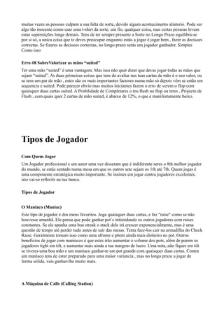 muitas vezes as pessoas culpam a sua falta de sorte, devido algum acontecimento aliatorio. Pode ser
algo tão inocente como usar uma t-shirt da sorte, um fio, qualquer coisa, mas certas pessoas levam
estas superstições longe demais. Tens de ter sempre presente a Sorte no Longo Prazo equilibra-se
por si só, a unica coisa que te deves preocupar enquanto estás a jogar é jogar bem , fazer as decisoes
correctas. Se fizeres as decisoes correctas, no longo prazo serás um jogador ganhador. Simples
Como isso
Erro #8 SobreValorizar as mãos “suited”
Ter uma mão “suited” é uma vantagem. Mas isso não quer dizer que devas jogar todas as mãos que
sejam “suited”. As duas primeiras coisas que tens de avaliar nas tuas cartas de mão é o seu valor, ou
se tens um par de mão , estes são os mais importantes factores numa mão só depois vêm se estão em
sequencia e suited. Pode parecer obvio mas muitos iniciantes fazem o erro de verem o flop com
quaisquer duas cartas suited. A Probilidade de Completares o teu flush no flop ou teres , Projecto de
Flush , com quais quer 2 cartas de mão suited, é abaixo de 12%, o que é manifestamente baixo.
Tipos de Jogador
Com Quem Jogar
Um Jogador professional e um autor uma vez disseram que é indiferente seres o 8th melhor jogador
do mundo, se estás sentado numa mesa em que os outros sete sejam os 1th até 7th. Quem jogas é
uma componente estratégica muito importante. Se insistes em jogar contra jogadores excelentes,
isto vai-se reflectir na tua banca.
Tipos de Jogador
O Maniaco (Maniac)
Este tipo de jogador é dos meus favoritos. Joga quaisquer duas cartas, e faz "raise" como se não
houvesse amanhã. Ele pensa que pode ganhar pot´s intimidando os outros jogadores com raises
constantes. Se ele apanha uma boa streak o stack dele irá crescer exponencialmente, mas é uma
questão de tempo até perder tudo antes de sair das mesas. Tenta faze-los cair na armadilha do Check
Raise. Geralmente tomam isso como uma afronte e põem ainda mais dinheiro no pot. Outros
beneficios de jogar com maniacos é que estes irão aumentar o volume dos pots, além de porem os
jogadores tight em tilt, e aumentar mais ainda a tua margem de lucro. Uma nota, não fiques em tilt
se tiveres uma boa mão e um maniaco ganhar-te um pot grande com quaisquer duas cartas. Contra
um maniaco tens de estar preparado para uma maior variancia , mas no longo prazo a jogar de
forma sólida, vais ganhar-lhe muito mais.
A Máquina de Calls (Calling Station)
 