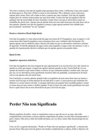 Tal como o maniaco este tipo de jogador joga quaisquer duas cartas. A diferença é que estes jogam
de forma passiva. Para eles o Poker é como as slot machines. Põe o dinheiro, puxa a alavanca,
esperar pelas cartas, fazer call a todas as bets e esperar que saia o jackpot. Este tipo de jogador
origina pots de volumes interessantes nas tuas boas mãos. Contra este tipo de jogadores não há
qualquer tipo de necessidade de fazer slowplay e tentar fazer com que os adversários caiam na
armadilha do check raise. Apenas tens de apostar forte nas tuas mãos boas que eles irão fazer call as
tuas apostas. Quando este tipo de jogadores começa a jogar agressivamente tem cuidado pois
provavelmente “acertaram” no seu “jackpot”.
Passivo e Selectivo (WeakTight Rock)
Este tipo de jogador é o mais aborrecido de jogar nas mesas de 9,10 jogadores, mas se jogares vs ele
numa mesa short hand (6 jogadores max) consegues ficar com o dinheiro dele facilmente. Ele
apenas aposta com as melhores mãos e desiste em todas em que os adversários mostrem o minimo
de agressão. O método adequado de jogar contra estes jogadores é jogar como um maniaco vs ele, e
quando ele risposta podes desistir confiante que ele apenas aposta com grandes mãos.
Quem Evitar
Jogadores Agressivos Selectivos
Este tipo de jogadores são uma imagem do que supostamente tu és (ou deverias ser). São selectivos
quanto ás cartas que jogam, e jogam-nas agressivamente quando as têm. Fazem bluff de vez em
quando de maneira a que nunca tenhas a certeza, de que realmente tenham a melhor mão, mas que
por sua vez no showdown como geralmente mostram mãos de qualidade, as perspectivas de fazer
call as suas apostas não são muito boas.
Em Conclusão os casinos adoram quando todos os jogadores de uma mesa têem mais ou menos o
mesmo nivel de jogo as fichas passam de um lado para o outro e a unica pessoa que realmente faz
dinheiro é o casino através do rake. A situação ideal para um jogador bem sucedido ganhar é sentar-
se numa mesa em que somos o melhor jogador. O que tu fazes em cada sessão geralmente tem mais
haver o quão fracos são os teus adversários do que o nível do teu jogo.
Perder Não tem Significado
Muitos jogadores de poker , tanto os experientes como os que são novos ao jogo, não estão
completamente conscientes a muitos aspectos importantes do poker, um dos mais menosprezados é
gerir a banca. Não estou a falar de Gestão da banca, em vez disso vamos falar da psicologia do teu
bankroll.
Uma vez fiz a seguinte declaração, “Perder no Poker não tem qualquer significado”, a maioria das
pessoas ficou olhar para mim do género este perdeu completamente a cabeça, Então o objectivo do
 