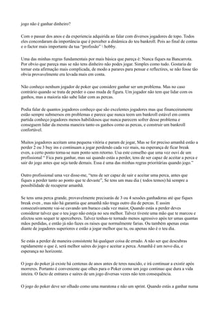 jogo não é ganhar dinheiro?
Com o passar dos anos e da experiencia adquirida ao falar com diversos jogadores de topo. Todos
eles concordaram da importância que é perceber a dinâmica do teu bankroll. Pois ao final de contas
e o factor mais importante da tua “profissão”  hobby.
Uma das minhas regras fundamentais por mais básica que pareça é: Nunca fiques na Bancarrota.
Por obvio que pareça mas se não tens dinheiro não podes jogar. Simples como tudo. Gostaria de
tornar esta afirmação mais complicada, de modo a parares para pensar e reflectires, se não fosse tão
obvia provavelmente era levada mais em conta.
Não conheço nenhum jogador de poker que considere ganhar ser um problema. Mas no caso
contrário quando se trata de perder o caso muda de figura. Um jogador não tem que lidar com os
ganhos, mas a maioria não sabe lidar com as percas.
Podia falar de quantos jogadores conheço que são excelentes jogadores mas que financeiramente
estão sempre submersos em problemas e parece que nunca teem um bankroll estável em contra
partida conheço jogadores menos habilidosos que nunca parecem sofrer desse problema e
conseguem lidar da mesma maneira tanto os ganhos como as percas, e construir um bankroll
confortável.
Muitos jogadores aceitam uma pequena vitória e param de jogar, Mas se for preciso amanhã estão a
perder 2 ou 3 buy ins e continuam a jogar perdendo cada vez mais, na esperança de ficar break
even, a certo ponto torna-se num ponto sem retorno. Usa este conselho que uma vez ouvi de um
profissional “ Fica para ganhar, mas sai quando estás a perder, tens de ser capaz de aceitar a perca e
sair do jogo antes que seja tarde demais. Essa é uma das minhas regras prioritárias quando jogo.”
Outro profissional uma vez disse-me, “tens de ser capaz de sair e aceitar uma perca, antes que
fiques a perder tanto ao ponto que te devaste”, Se tens um mau dia ( todos temos) há sempre a
possibilidade de recuperar amanhã.
Se tens uma perca grande, provavelmente precisarás de 3 ou 4 sessões ganhadoras até que fiques
break even , mas não há garantia que amanhã não traga outro dia de percas. E assim
consecutivamente vai-se cavando um buraco cada vez maior, Quando estás a perder deves
considerar talvez que o teu jogo não esteja no seu melhor. Talvez tiveste uma mão que te marcou e
afectou sem sequer te aperceberes. Talvez tenhas-te tornado menos agressivo após ter umas quantas
mãos perdidas, e então já não fazes os raises que normalmente farias. Ou também apenas estas
diante de jogadores superiores e estão a jogar melhor que tu, ou apenas não é o teu dia.
Se estás a perder de maneira consistente há qualquer coisa de errado. A não ser que descubras
rapidamente o que é, será melhor saíres do jogo e aceitar a perca. Amanhã é um novo dia, e
esperança no horizonte.
O jogo do poker já existe há centenas de anos antes de teres nascido, e irá continuar a existir após
morreres. Portanto é conveniente que olhes para o Poker como um jogo continuo que dura a vida
inteira. O facto de entrares e saíres de um jogo diversas vezes não tem consequência.
O jogo do poker deve ser olhado como uma maratona e não um sprint. Quando estás a ganhar numa
 