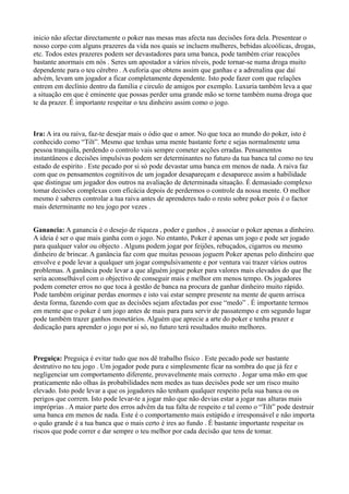 inicio não afectar directamente o poker nas mesas mas afecta nas decisões fora dela. Presentear o
nosso corpo com alguns prazeres da vida nos quais se incluem mulheres, bebidas alcoólicas, drogas,
etc. Todos estes prazeres podem ser devastadores para uma banca, pode também criar reacções
bastante anormais em nós . Seres um apostador a vários níveis, pode tornar-se numa droga muito
dependente para o teu cérebro . A euforia que obtens assim que ganhas e a adrenalina que daí
advém, levam um jogador a ficar completamente dependente. Isto pode fazer com que relações
entrem em declínio dentro da família e circulo de amigos por exemplo. Luxuria também leva a que
a situação em que é eminente que possas perder uma grande mão se torne também numa droga que
te da prazer. É importante respeitar o teu dinheiro assim como o jogo.
Ira: A ira ou raiva, faz-te desejar mais o ódio que o amor. No que toca ao mundo do poker, isto é
conhecido como “Tilt”. Mesmo que tenhas uma mente bastante forte e sejas normalmente uma
pessoa tranquila, perdendo o controlo vais sempre cometer acções erradas. Pensamentos
instantâneos e decisões impulsivas podem ser determinantes no futuro da tua banca tal como no teu
estado de espirito . Este pecado por si só pode devastar uma banca em menos de nada. A raiva faz
com que os pensamentos cognitivos de um jogador desapareçam e desaparece assim a habilidade
que distingue um jogador dos outros na avaliação de determinada situação. É demasiado complexo
tomar decisões complexas com eficácia depois de perdermos o controle da nossa mente. O melhor
mesmo é saberes controlar a tua raiva antes de aprenderes tudo o resto sobre poker pois é o factor
mais determinante no teu jogo por vezes .
Ganancia: A ganancia é o desejo de riqueza , poder e ganhos , é associar o poker apenas a dinheiro.
A ideia é ser o que mais ganha com o jogo. No entanto, Poker é apenas um jogo e pode ser jogado
para qualquer valor ou objecto . Alguns podem jogar por feijões, rebuçados, cigarros ou mesmo
dinheiro de brincar. A ganância faz com que muitas pessoas joguem Poker apenas pelo dinheiro que
envolve e pode levar a qualquer um jogar compulsivamente e por ventura vai trazer vários outros
problemas. A ganância pode levar a que alguém jogue poker para valores mais elevados do que lhe
seria aconselhável com o objectivo de conseguir mais e melhor em menos tempo. Os jogadores
podem cometer erros no que toca à gestão de banca na procura de ganhar dinheiro muito rápido.
Pode também originar perdas enormes e isto vai estar sempre presente na mente de quem arrisca
desta forma, fazendo com que as decisões sejam afectadas por esse “medo” . É importante termos
em mente que o poker é um jogo antes de mais para para servir de passatempo e em segundo lugar
pode também trazer ganhos monetários. Alguém que aprecie a arte do poker e tenha prazer e
dedicação para aprender o jogo por si só, no futuro terá resultados muito melhores.
Preguiça: Preguiça é evitar tudo que nos dê trabalho físico . Este pecado pode ser bastante
destrutivo no teu jogo . Um jogador pode pura e simplesmente ficar na sombra do que já fez e
negligenciar um comportamento diferente, provavelmente mais correcto . Jogar uma mão em que
praticamente não olhas ás probabilidades nem medes as tuas decisões pode ser um risco muito
elevado. Isto pode levar a que os jogadores não tenham qualquer respeito pela sua banca ou os
perigos que correm. Isto pode levar-te a jogar mão que não devias estar a jogar nas alturas mais
impróprias . A maior parte dos erros advêm da tua falta de respeito e tal como o “Tilt” pode destruir
uma banca em menos de nada. Este é o comportamento mais estúpido e irresponsável e não importa
o quão grande é a tua banca que o mais certo é ires ao fundo . É bastante importante respeitar os
riscos que pode correr e dar sempre o teu melhor por cada decisão que tens de tomar.
 