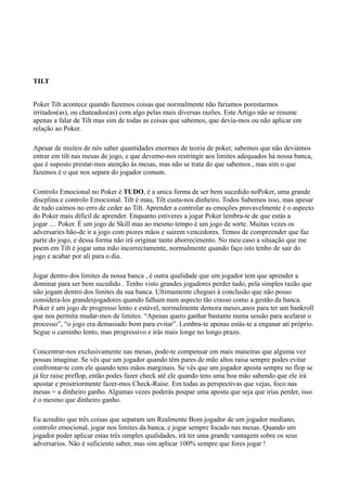 TILT
Poker Tilt acontece quando fazemos coisas que normalmente não fariamos porestarmos
irritados(as), ou chateados(as) com algo pelas mais diversas razões. Este Artigo não se resume
apenas a falar de Tilt mas sim de todas as coisas que sabemos, que devia-mos ou não aplicar em
relação ao Poker.
Apesar de muitos de nós saber quantidades enormes de teoria de poker, sabemos que não deviámos
entrar em tilt nas mesas de jogo, e que devemo-nos restringir aos limites adequados há nossa banca,
que é suposto prestar-mos atenção ás mesas, mas não se trata do que sabemos , mas sim o que
fazemos é o que nos separa do jogador comum.
Controlo Emocional no Poker é TUDO, é a unica forma de ser bem sucedido noPoker, uma grande
discplina e controlo Emocional. Tilt é mau, Tilt custa-nos dinheiro. Todos Sabemos isso, mas apesar
de tudo caímos no erro de ceder ao Tilt. Aprender a controlar as emoções provavelmente é o aspecto
do Poker mais díficil de aprender. Enquanto estiveres a jogar Poker lembra-te de que estás a
jogar .... Poker. É um jogo de Skill mas ao mesmo tempo é um jogo de sorte. Muitas vezes os
adversaries hão-de ir a jogo com piores mãos e sairem vencedores. Temos de compreender que faz
parte do jogo, e dessa forma não irá originar tanto aborrecimento. No meu caso a situação que me
poem em Tilt é jogar uma mão incorrectamente, normalmente quando faço isto tenho de sair do
jogo e acabar por ali para o dia.
Jogar dentro dos limites da nossa banca , é outra qualidade que um jogador tem que aprender a
dominar para ser bem sucedido . Tenho visto grandes jogadores perder tudo, pela simples razão que
não jogam dentro dos limites da sua banca. Ultimamente cheguei à conclusão que não posso
considera-los grandesjogadores quando falham num aspecto tão crasso como a gestão da banca.
Poker é um jogo de progresso lento e estável, normalmente demora meses,anos para ter um bankroll
que nos permita mudar-mos de limites. “Apenas quero ganhar bastante numa sessão para acelarar o
processo”, “o jogo era demasiado bom para evitar”. Lembra-te apenas estás-te a enganar ati próprio.
Segue o caminho lento, mas progressivo e irás mais longe no longo prazo.
Concentrar-nos exclusivamente nas mesas, pode-te compensar em mais maneiras que alguma vez
possas imaginar. Se vês que um jogador quando têm pares de mão altos raisa sempre podes evitar
confrontar-te com ele quando tens mãos marginais. Se vês que um jogador aposta sempre no flop se
já fez raise preflop, então podes fazer check até ele quando tens uma boa mão sabendo que ele irá
apostar e prostriormente fazer-mos Check-Raise. Em todas as perspectivas que vejas, foco nas
mesas = a dinheiro ganho. Algumas vezes poderás poupar uma aposta que seja que irias perder, isso
é o mesmo que dinheiro ganho.
Eu acredito que três coisas que separam um Realmente Bom jogador de um jogador mediano,
controlo emocional, jogar nos limites da banca, e jogar sempre focado nas mesas. Quando um
jogador poder aplicar estas três simples qualidades, irá ter uma grande vantagem sobre os seus
adversarios. Não é suficiente saber, mas sim aplicar 100% sempre que fores jogar !
 