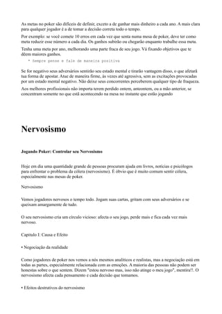 As metas no poker são difíceis de definir, exceto a de ganhar mais dinheiro a cada ano. A mais clara
para qualquer jogador é a de tomar a decisão correta todo o tempo.
Por exemplo: se você comete 10 erros em cada vez que senta numa mesa de poker, deve ter como
meta reduzir esse número a cada dia. Os ganhos subirão ou chegarão enquanto trabalhe essa meta.
Tenha uma meta por ano, melhorando uma parte fraca de seu jogo. Vá fixando objetivos que te
dêem maiores ganhos.
* Sempre pense e fale de maneira positiva
Se for negativo seus adversários sentirão seu estado mental e tirarão vantagem disso, o que afetarã
tua forma de apostar. Atue de maneira firme, ás vezes até agressiva, sem as excitações provocadas
por um estado mental negativo. Não deixe seus concorrentes perceberem qualquer tipo de fraqueza.
Aos melhores profissionais não importa terem perdido ontem, anteontem, ou a mão anterior, se
concentram somente no que estã acontecendo na mesa no instante que estão jogando
Nervosismo
Jogando Poker: Controlar seu Nervosismo
Hoje em dia uma quantidade grande de pessoas procuram ajuda em livros, notícias e psicólogos
para enfrentar o problema da cólera (nervosismo). É óbvio que é muito comum sentir cólera,
especialmente nas mesas de poker.
Nervosismo
Vemos jogadores nervosos o tempo todo. Jogam suas cartas, gritam com seus adversários e se
queixam amargamente de tudo.
O seu nervosismo cria um círculo vicioso: afecta o seu jogo, perde mais e fica cada vez mais
nervoso.
Capitulo I: Causa e Efeito
• Negociação da realidade
Como jogadores de poker nos vemos a nós mesmos analíticos e realistas, mas a negociação está em
todas as partes, especialmente relacionada com as emoções. A maioria das pessoas não podem ser
honestas sobre o que sentem. Dizem "estou nervoso mas, isso não atinge o meu jogo", mentira!!. O
nervosismo afecta cada pensamento e cada decisão que tomamos.
• Efeitos destrutivos do nervosismo
 