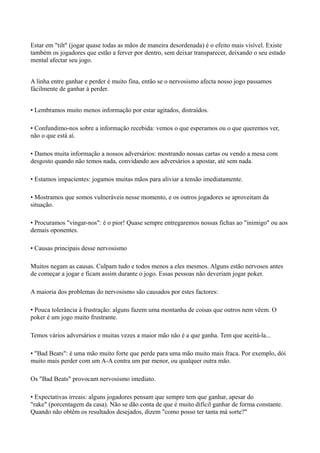 Estar em "tilt" (jogar quase todas as mãos de maneira desordenada) é o efeito mais visível. Existe
também os jogadores que estão a ferver por dentro, sem deixar transparecer, deixando o seu estado
mental afectar seu jogo.
A linha entre ganhar e perder é muito fina, então se o nervosismo afecta nosso jogo passamos
fácilmente de ganhar à perder.
• Lembramos muito menos informação por estar agitados, distraídos.
• Confundimo-nos sobre a informação recebida: vemos o que esperamos ou o que queremos ver,
não o que está aí.
• Damos muita informação a nossos adversários: mostrando nossas cartas ou vendo a mesa com
desgosto quando não temos nada, convidando aos adversários a apostar, até sem nada.
• Estamos impacientes: jogamos muitas mãos para aliviar a tensão imediatamente.
• Mostramos que somos vulneráveis nesse momento, e os outros jogadores se aproveitam da
situação.
• Procuramos "vingar-nos": é o pior! Quase sempre entregaremos nossas fichas ao "inimigo" ou aos
demais oponentes.
• Causas principais desse nervosismo
Muitos negam as causas. Culpam tudo e todos menos a eles mesmos. Alguns estão nervosos antes
de começar a jogar e ficam assim durante o jogo. Essas pessoas não deveriam jogar poker.
A maioria dos problemas do nervosismo são causados por estes factores:
• Pouca tolerância à frustração: alguns fazem uma montanha de coisas que outros nem vêem. O
poker é um jogo muito frustrante.
Temos vários adversários e muitas vezes a maior mão não é a que ganha. Tem que aceitá-la...
• "Bad Beats": é uma mão muito forte que perde para uma mão muito mais fraca. Por exemplo, dói
muito mais perder com um A-A contra um par menor, ou qualquer outra mão.
Os "Bad Beats" provocam nervosismo imediato.
• Expectativas irreais: alguns jogadores pensam que sempre tem que ganhar, apesar do
"rake" (porcentagem da casa). Não se dão conta de que é muito difícil ganhar de forma constante.
Quando não obtêm os resultados desejados, dizem "como posso ter tanta má sorte?"
 