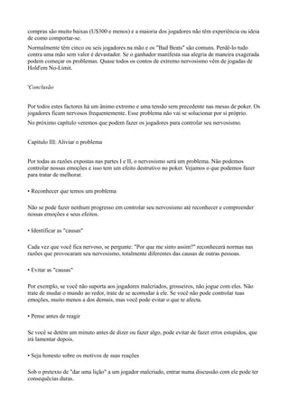 compras são muito baixas (U$300 e menos) e a maioria dos jogadores não têm experiência ou ideia
de como comportar-se.
Normalmente têm cinco ou seis jogadores na mão e os "Bad Beats" são comuns. Perdê-lo tudo
contra uma mão sem valor é devastador. Se o ganhador manifesta sua alegria de maneira exagerada
podem começar os problemas. Quase todos os contos de extremo nervosismo vêm de jogadas de
Hold'em No-Limit.
'Conclusão
Por todos estes factores há um ânimo extremo e uma tensão sem precedente nas mesas de poker. Os
jogadores ficam nervosos frequentemente. Esse problema não vai se solucionar por si próprio.
No próximo capítulo veremos que podem fazer os jogadores para controlar seu nervosismo.
Capítulo III: Aliviar o problema
Por todas as razões expostas nas partes I e II, o nervosismo será um problema. Não podemos
controlar nossas emoções e isso tem um efeito destrutivo no poker. Vejamos o que podemos fazer
para tratar de melhorar.
• Reconhecer que temos um problema
Não se pode fazer nenhum progresso em controlar seu nervosismo até reconhecer e compreender
nossas emoções e seus efeitos.
• Identificar as "causas"
Cada vez que você fica nervoso, se pergunte: "Por que me sinto assim?" reconhecerá normas nas
razões que provocaram seu nervosismo, totalmente diferentes das causas de outras pessoas.
• Evitar as "causas"
Por exemplo, se você não suporta aos jogadores malcriados, grosseiros, não jogue com eles. Não
trate de mudar o mundo ao redor, trate de se acomodar à ele. Se você não pode controlar tuas
emoções, muito menos a dos demais, mas você pode evitar o que te afecta.
• Pense antes de reagir
Se você se detém um minuto antes de dizer ou fazer algo, pode evitar de fazer erros estupidos, que
irá lamentar depois.
• Seja honesto sobre os motivos de suas reações
Sob o pretexto de "dar uma lição" a um jogador malcriado, entrar numa discussão com ele pode ter
consequêcias duras.
 