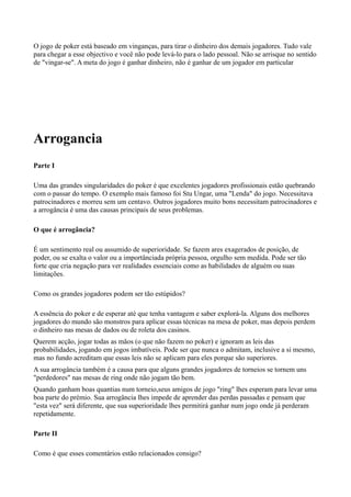 O jogo de poker está baseado em vinganças, para tirar o dinheiro dos demais jogadores. Tudo vale
para chegar a esse objectivo e você não pode levá-lo para o lado pessoal. Não se arrisque no sentido
de "vingar-se". A meta do jogo é ganhar dinheiro, não é ganhar de um jogador em particular
Arrogancia
Parte I
Uma das grandes singularidades do poker é que excelentes jogadores profissionais estão quebrando
com o passar do tempo. O exemplo mais famoso foi Stu Ungar, uma "Lenda" do jogo. Necessitava
patrocinadores e morreu sem um centavo. Outros jogadores muito bons necessitam patrocinadores e
a arrogância é uma das causas principais de seus problemas.
O que é arrogância?
É um sentimento real ou assumido de superioridade. Se fazem ares exagerados de posição, de
poder, ou se exalta o valor ou a importânciada própria pessoa, orgulho sem medida. Pode ser tão
forte que cria negação para ver realidades essenciais como as habilidades de alguém ou suas
limitações.
Como os grandes jogadores podem ser tão estúpidos?
A essência do poker e de esperar até que tenha vantagem e saber explorá-la. Alguns dos melhores
jogadores do mundo são monstros para aplicar essas técnicas na mesa de poker, mas depois perdem
o dinheiro nas mesas de dados ou de roleta dos casinos.
Querem acção, jogar todas as mãos (o que não fazem no poker) e ignoram as leis das
probabilidades, jogando em jogos imbatíveis. Pode ser que nunca o admitam, inclusive a si mesmo,
mas no fundo acreditam que essas leis não se aplicam para eles porque são superiores.
A sua arrogância também é a causa para que alguns grandes jogadores de torneios se tornem uns
"perdedores" nas mesas de ring onde não jogam tão bem.
Quando ganham boas quantias num torneio,seus amigos de jogo "ring" lhes esperam para levar uma
boa parte do prémio. Sua arrogância lhes impede de aprender das perdas passadas e pensam que
"esta vez" será diferente, que sua superioridade lhes permitirá ganhar num jogo onde já perderam
repetidamente.
Parte II
Como é que esses comentários estão relacionados consigo?
 