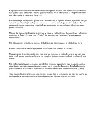 Chegam ao cumulo de antecipar badbeats que estão prestes a tomar. Este tipo de atitude derrotista,
não ajuda e afecta o teu jogo. Se achas que os deuses do Poker estão contra ti, será precisamente o
que irá acontecer a maior parte das vezes.
Este mesmo tipo de jogadores, quando estão numa boa run, e a ganhar bastante, a primeira reacção
vai ser "Joguei bem hoje" ou "apenas sofri umas poucas bad beats hoje" este tipo de linha de
pensamento ilustra exactamente a dualidade de pensamento, que normalmente irá originar uma
grande frustração.
Maioria das pessoas tende apenas a recordar-se o que de realmente mau lhes aconteceu (pelo menos
nas mesas de Poker). As boas runs e "cartas" são normalmente vistas como "apenas a correr
normalmente".
Não há nada mais irritante que histórias de badbeats, e a maioria de nós já está farto de ouvir.
Paradoxalmente quase todos os jogadores, insiste em contar histórias de bad beats.
Ninguém gosta de perder grandes pots para uma bad beat, mas se pretendes levar o teu jogo para
outro nível, tens de aprender a alhear-te por completo do aspecto emocional e do resultado de uma
sessão.
Não podes ficar chateado com coisas que não tens o mínimo de controlo, caso contrário quanto o
mais fizeres, menos irás concentrar nos aspectos que tu controlas. Lembra-te do individuo que te
ganhou com três two outers na ultima sessão, ele não é o Diabo mas sim um cliente teu [Smile] .
Trata-o como tal, irás reparar que terás mt mais energia para te aplicares no teu jogo, e a jogar o teu
melhor poker e como consequência disso irás estar mais relaxado e menos stressado.
 