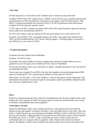 • Pot Limit
O limite da aposta é o valor total do "pot", dinheiro que se encontra no jogo nesta mão.
Exemplo :$5-$10 "Pot Limit" significa que os "Blinds" são de $5-$10 e que o jogador seguinte pode
aumentar(raise) até $40, anuciando que vaiaumentar, este jogador coloca $10 para igualar o "Big
Blind" e continua aumentando até ao máximo $30 (o S. B. de $5 geralmente conta como aposta
completa de $10 no primeiro aumento (raise).
O "Pot" agora é de $55: o jogador que quiser subir coloca $55 e pode aumentar a aposta do total que
está em jogo neste momento para mais$110.
No "Pot Limit" pode-se subir no mínimo de 50% da aposta anterior até o valor total do "Pot".
Exemplo :existe $100 no "Pot", um jogador aposta esses $100, o que segue pode aumentar mais
100%, de $50 até $400 ($100 do "Pot" inicial, $100 do jogador 1, $100 para pagar no momento e
mais $300 que é o novo valor do "Pot").
• No limit (Sem limite)
As apostas são mais simples nesta modalidade.
Exemplo : $5-$10 No Limit
Emqualquer das quatro rodadas de apostas o jogador pode apostar até todasas fichas que tiver
quando for sua vez de jogar, com no mínimo de $10,o valor do "Big Blind".
Em caso de uma aposta maior a esse valor antes ou depois, o jogador participa do "pot" até onde for
sua quantidade de fichas.
Vamos supor que o jogador X tem $100 e têm mais dois jogadores na mesma mãoapostando $200
cada um, X participa do "Pot" central (total do dinheiro na mesa antes do "All-in").
Observação :no "Pot Limit" e "No Limit" Hold'em o valor de cada aposta é muito importante. Está
directamente relacionado a maneira de jogar de cada jogador. Apostar quantidades impróprias pode
fazer com que o jogador perca a mão.
Poker
Hold’em ou mais propriamente Texas Hold’em é decididamente uma das mais simples senão a mais
simples das varias variantes de Poker isto porque apenas 2 cartas sao exclusivamente suas, em que
as restantes sao partilhadas pelos outros jogadores.
Como jogar a sua mão
Depois de distribuidas as duas cartas voltadas para baixo a cada jogador,existe uma ronda de
apostas em que cada jogador vai apostar consoante o valor que julga terem as suas cartas. Após esta
ronda, o “dealer”(pessoa que esta encarregue de baralhar ,distribuir ,mostrar o flop,Turn ,River) vai
por uma carta de parte, voltada para baixo, (esta carta fica sem efeito para o jogo) e tira de seguida 3
do baralho que vao ser o “FLOP”, o flop é constituido por essas 3 cartas em que estas sao
comunitarias pois sao vistas por todos os jogadores. Após o flop ha entao uma nova ronda de
apostas. De seguida o “dealer” poe novamente uma carta de parte e poe na mesa uma quarta carta
 