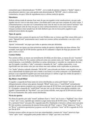 comunitaria que é denominada por “TURN” , nova ronda de apostas e depois o “dealer” repete o
procedimento anterior e poe uma quinta carta denominada de “RIVER” ,esta é a ultima carta
comunitaria, em que é feita de seguidauma nova e ultima ronda de apostas.
Showdown
Sedesta ultima ronda de apostas ficar mais do que um jogador existe umshowdown, em que cada
jogador tem de virar as suas duas cartas e éavaliada qual a mao que num conjunto de cinco cartas, 3
comunitariasmais a sua mao ou 4 comunitarias mais uma de mao ou em casos menos“normais” nao
é usada qualquer carta de mao em que as cinco cartascomunitarias sao as mais fortes e nesta
situaçao acontece entao umadivisao de todo dinheiro que esta na mesa pelos jogadores que
aindaestiverem dentro da jogada.
Tipos de aposta
Existem dois tipos comuns de aposta em Limit Holdem mas so iremos aqui falar emum deles pois o
outro “Spread-Limit” praticamente nao é usado nos casinos online actualmente e sao eles o alvo
deste texto.
Aposta “estruturada” em jogos que todas as apostas estao pre defenidas.
Normalmente sao iguais nas duas primeiras rondas de aposta e duplicadas nas duas ultimas. Por
exemplo, num jogo de $3-$6 teremos apostas de $3 cadaantes e depois do flop que passam a $6
apos o turn e o river.
Casinos Online
Nos casinos online, as mesas sao normalmente divididas em dois tipos, as mesas de seis “assentos”
e as mesas de 10(ou 9). Nos casinos online,tal como nos casinos reais, um “dealer” aparece no topo
central damesa, o seu trabalho é distribuir as cartas, determinar o vencedor ou vencedores da mao
que foi jogada e recolher o “rake” consoante o tamanho do “pot” , ambas empressões, o seu
significado nao tem ainda valor por esta altura mas mais adiante serão explicadas ao pormenor.
Um “botão” plastico redondo chamado “DEALER” esta colocado em frente a um jogador em que
este é denominado de dealer pois tem o butão a sua frente e as cartas começam a ser distribuidas 1
posiçao a sua esquerda.O jogador que esta nesta posiçao é o ultimo a agir nas rondas de apostas o
que mais adiante veremos ser uma muito boa posiçao.
Big Blind e Small Blind
O jogador a esquerda do botao antes de serem distribuidas as cartas pelo“dealer” tem de
obrigatoriamente colocar uma aposta chamada “Blind” neste caso, a “small blind” normalmente
metade de uma aposta completa, por exemplo num jogo de $2-$4 limit, este jogador tera de colocar
$1. O jogador a esquerda do “small blind” tem por sua vez de colocar uma aposta completa, este
jogador é denominado de “big blind” e no caso acima referido, num jogo de $2-$4 teria de colocar
$2 na sua frenteantes das cartas serem distribuidas.
Niveis de apostas
Na altura de apostar, por cada “round” podemos fazer o “raise” ate 4 vezes o “bigblind” isto é fazer
o “raise” ate 3 vezes, supondo que estamos a jogar numa mesa de $2-$4 Limit, o “bigblind” é de
$2 ,o primeiro“raise” sera para 4$ o segundo para $6 e finalmente o terceiro e ultimo raize sera para
$8. Isto acontece exactamente da mesma forma antes do“Flop” e apos o “Flop” depois no “Turn” e
no “River” a primeira aposta(raise) ja passa a ser de $4 ,o primeiro “raise” de $8 o segundo de $12e
por fim de $14.
Existem casinos online em que no river nao estaestipulado o numero de “raises” possiveis logo
“raise” após “raise” umjogador pode perder todos os “chips” que tem a sua frente.
 