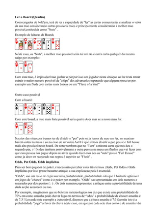 Ler o Board (Quadro)
Como jogador de hold'em, terá de ter a capacidade de "ler" as cartas comunitarias e analizar o valor
da sua mao considerando outras possiveis maos e principalmente considerando a melhor mao
possivel,conhecida como "Nuts" .
Exemplo de leituras de Boards
Neste caso, os "Nuts", a melhor mao possivel seria ter um As e outra carta qualquer do mesmo
naipe por exemplo :
Com esta mao, é impossivel nao ganhar o pot por isso um jogador nesta situaçao so lhe resta tentar
extrair o maior numero possivel de "chips" dos adversarios esperando que alguem possa ter por
exemplo um flush com cartas mais baixas ou um "Three of a kind"
Outro caso possivel
Com o board:
Com este board, a mao mais forte possivel seria quatro Ases mas se a nossa mao for:
Na pior das situaçoes iremos ter de dividir o "pot" pois se ja temos de mao um As, no maximo
haverá outro na mesa e so no caso de ser outro As10 é que iremos dividir o pot, pois é o full house
mais alto possivel neste board. De notar tambem que no "Turn" a mesma carta que nos deu o
segundo par, o 10s deu tambem possivelmente a outra pessoa na mesa um flush o que vai fazer com
que essa pessoa nos pague depois no river quando tiver-mos nos os "nuts" pois o "Full House"
como ja deve ter reaparado nas regras é superior ao "Flush" .
Odds, Pot Odds, Odds implicitas
Para ser bom jogador de poker, é necessario perceber estes três termos ,Odds, Pot Odds e Odds
implicitas por isso preste bastante atençao a sua explicaçao pois é essencial.
"Odds", sao um meio de expressar uma probabilidade, probabilidade esta que é bastante aplicavel
em jogos de "chance" como é o poker por exemplo. "Odds" sao apresentadas em dois numeros e
separados por dois pontos ( : ) . Os dois numeros,representao a relaçao entre a probabilidade de uma
dada acção acontecer ou nao.
Por exemplo, imaginemos que no boletim metereologico nos diz que existe uma probabilidade de
70% em como amanha pode chover logo em termos de “odds” a probabilidade de chover amanha é
de 7:3 ! Levando este exemplo a outro nivel, dizemos que a chuva amanha é 7:3 favorita isto é a
probabilidade “joga” a favor da chuva neste caso, em que por cada sete dias como o de amanha vão
 
