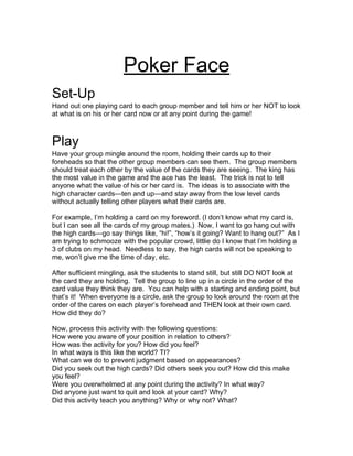 Poker Face
Set-Up
Hand out one playing card to each group member and tell him or her NOT to look
at what is on his or her card now or at any point during the game!



Play
Have your group mingle around the room, holding their cards up to their
foreheads so that the other group members can see them. The group members
should treat each other by the value of the cards they are seeing. The king has
the most value in the game and the ace has the least. The trick is not to tell
anyone what the value of his or her card is. The ideas is to associate with the
high character cards—ten and up—and stay away from the low level cards
without actually telling other players what their cards are.

For example, I’m holding a card on my foreword. (I don’t know what my card is,
but I can see all the cards of my group mates.) Now, I want to go hang out with
the high cards—go say things like, “hi!”, “how’s it going? Want to hang out?” As I
am trying to schmooze with the popular crowd, littlie do I know that I’m holding a
3 of clubs on my head. Needless to say, the high cards will not be speaking to
me, won’t give me the time of day, etc.

After sufficient mingling, ask the students to stand still, but still DO NOT look at
the card they are holding. Tell the group to line up in a circle in the order of the
card value they think they are. You can help with a starting and ending point, but
that’s it! When everyone is a circle, ask the group to look around the room at the
order of the cares on each player’s forehead and THEN look at their own card.
How did they do?

Now, process this activity with the following questions:
How were you aware of your position in relation to others?
How was the activity for you? How did you feel?
In what ways is this like the world? TI?
What can we do to prevent judgment based on appearances?
Did you seek out the high cards? Did others seek you out? How did this make
you feel?
Were you overwhelmed at any point during the activity? In what way?
Did anyone just want to quit and look at your card? Why?
Did this activity teach you anything? Why or why not? What?
 