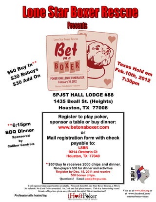 *                                                                                         Tex
        In*                                                                                              as
    Buy ys                                                                                          Feb      Hol
                                                                                                                 de
$60 Rebu                                                                                                .10
                                                                                                            th,      m
 $30       On                                                                                          7:3      2 01
      A dd                                                                                                0pm       2
  $30

                                      SPJST HALL LODGE #88
                                      1435 Beall St. (Heights)
                                        Houston, TX 77008
                                       Register to play poker,
                                  sponsor a table or buy dinner:
 **6:15pm                              www.betonaboxer.com
         er
BBQ Dinn                                         or
             d
  Sponsore                       Mail registration form with check
      by
           ntrols                            payable to:
Caliber Co                                                LSBR
                                                     9314 Oratorio Ct
                                                    Houston, TX 77040

                               **$60 Buy In receives 2000 chips and dinner.
                                       Non-players $30 for dinner and activities
                                        Register by Dec. 15, 2011 and receive
                                                  500 bonus chips.
                                          Questions? Email ann@bwps.com.

              Table sponsorship opportunities available. Proceeds benefit Lone Star Boxer Rescue, a 501c3.
           No refunds. No Cash Prizes awarded. 1st, 2nd and 3rd place honors. This is a fundraising event!
                        Great raffle prizes given away through the night! Silent Auction too!!               Visit us at www.lsbr.org or
                                                                                                              at www.facebook.com/
    Professionally hosted by:                                                                                   lonestarboxerrescue
 