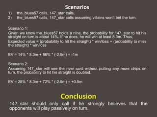Scenarios
1)   the_blues57 calls, 147_star calls.
2)   the_blues57 calls, 147_star calls assuming villains won’t bet the turn.

Scenario 1:
Given we know the_blues57 holds a nine, the probability for 147_star to hit his
straight on turn is about 14%. If he does, he will win at least 8.3m. Thus,
Expected value = (probability to hit the straight) * win/loss + (probability to miss
the straight) * win/loss

EV = 14% * 8.3m + 86% * (-2.5m) = -1m

Scenario 2:
Assuming 147_star will see the river card without putting any more chips on
turn, the probability to hit his straight is doubled.

EV = 28% * 8.3m + 72% * (-2.5m) = +0.5m



                               Conclusion
147_star should only call if he strongly believes that the
opponents will play passively on turn.
 