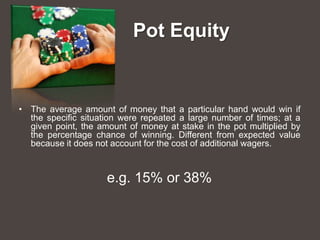Pot Equity


• The average amount of money that a particular hand would win if
  the specific situation were repeated a large number of times; at a
  given point, the amount of money at stake in the pot multiplied by
  the percentage chance of winning. Different from expected value
  because it does not account for the cost of additional wagers.



                     e.g. 15% or 38%
 