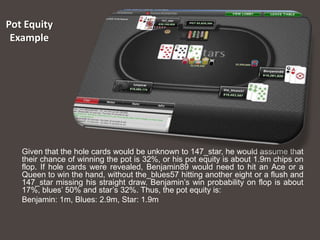 Pot Equity
 Example




   Given that the hole cards would be unknown to 147_star, he would assume that
   their chance of winning the pot is 32%, or his pot equity is about 1.9m chips on
   flop. If hole cards were revealed, Benjamin89 would need to hit an Ace or a
   Queen to win the hand, without the_blues57 hitting another eight or a flush and
   147_star missing his straight draw. Benjamin’s win probability on flop is about
   17%, blues’ 50% and star’s 32%. Thus, the pot equity is:
   Benjamin: 1m, Blues: 2.9m, Star: 1.9m
 