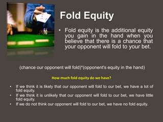 Fold Equity
                             • Fold equity is the additional equity
                               you gain in the hand when you
                               believe that there is a chance that
                               your opponent will fold to your bet.


      (chance our opponent will fold)*(opponent's equity in the hand)

                         How much fold equity do we have?

•   If we think it is likely that our opponent will fold to our bet, we have a lot of
    fold equity.
•   If we think it is unlikely that our opponent will fold to our bet, we have little
    fold equity.
•   If we do not think our opponent will fold to our bet, we have no fold equity.
 