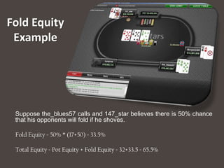 Fold Equity
 Example




 Suppose the_blues57 calls and 147_star believes there is 50% chance
 that his opponents will fold if he shoves.

 Fold Equity = 50% * (17+50) = 33.5%

 Total Equity = Pot Equity + Fold Equity = 32+33.5 = 65.5%
 
