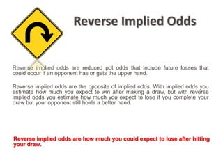 Reverse Implied Odds


Reverse implied odds are reduced pot odds that include future losses that
could occur if an opponent has or gets the upper hand.

Reverse implied odds are the opposite of implied odds. With implied odds you
estimate how much you expect to win after making a draw, but with reverse
implied odds you estimate how much you expect to lose if you complete your
draw but your opponent still holds a better hand.




Reverse implied odds are how much you could expect to lose after hitting
your draw.
 