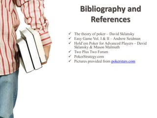 Bibliography and
         References
 The theory of poker – David Sklansky
 Easy Game Vol. I & II – Andrew Seidman
 Hold’em Poker for Advanced Players – David
  Sklansky & Mason Malmuth
 Two Plus Two Forum
 PokerStrategy.com
 Pictures provided from pokerstars.com
 