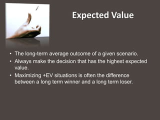 Expected Value


• The long-term average outcome of a given scenario.
• Always make the decision that has the highest expected
  value.
• Maximizing +EV situations is often the difference
  between a long term winner and a long term loser.
 