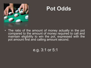 Pot Odds


• The ratio of the amount of money actually in the pot
  compared to the amount of money required to call and
  maintain eligibility to win the pot, expressed with the
  pot amount first and calling amount second.


                    e.g. 3:1 or 5:1
 