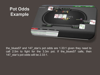 Pot Odds
  Example




the_blues57 and 147_star’s pot odds are 1.33:1 given they need to
call 2.5m to fight for the 3.3m pot. If the_blues57 calls, then
147_star’s pot odds will be 2.33:1.
 