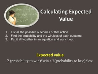 Calculating Expected
                                  Value

1.   List all the possible outcomes of that action.
2.   Find the probability and the win/loss of each outcome.
3.   Put it all together in an equation and work it out.




                        Expected value
 ∑ (probability to win)*win + ∑(probability to lose)*loss
 