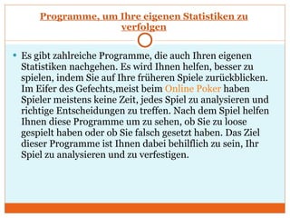 Programme, um Ihre eigenen Statistiken zu verfolgen Es gibt zahlreiche Programme, die auch Ihren eigenen Statistiken nachgehen. Es wird Ihnen helfen, besser zu spielen, indem Sie auf Ihre früheren Spiele zurückblicken. Im Eifer des Gefechts,meist beim  Online Poker  haben Spieler meistens keine Zeit, jedes Spiel zu analysieren und richtige Entscheidungen zu treffen. Nach dem Spiel helfen Ihnen diese Programme um zu sehen, ob Sie zu loose gespielt haben oder ob Sie falsch gesetzt haben. Das Ziel dieser Programme ist Ihnen dabei behilflich zu sein, Ihr Spiel zu analysieren und zu verfestigen.  