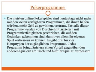 Pokerprogramme  Die meisten online Pokerspieler sind heutzutage nicht mehr mit den vielen verfügbaren Programmen, die ihnen helfen würden, mehr Geld zu gewinnen, vertraut. Fast alle dieser Programme wurden von Durchschnittsspielern mit Programmierfähigkeiten geschrieben, die auf den Gedanken gekommen sind, damit vor allem ihr eigenes Spiel verbessern zu können. Es gibt drei bis vier Haupttypen der zugänglichen Programme. Jedes Programm bringt Spielern einen Vorteil gegenüber den anderen Spielern am Tisch und hilft ihr Spiel zu verbessern.  