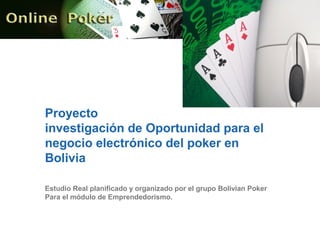 Proyecto
investigación de Oportunidad para el
negocio electrónico del poker en
Bolivia
Estudio Real planificado y organizado por el grupo Bolivian Poker
Para el módulo de Emprendedorismo.
 