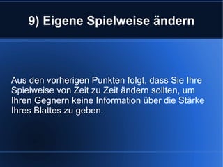 9) Eigene Spielweise ändern Aus den vorherigen Punkten folgt, dass Sie Ihre Spielweise von Zeit zu Zeit ändern sollten, um Ihren Gegnern keine Information über die Stärke Ihres Blattes zu geben. 