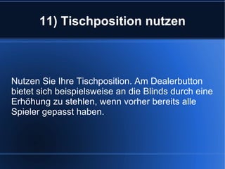 11) Tischposition nutzen Nutzen Sie Ihre Tischposition. Am Dealerbutton bietet sich beispielsweise an die Blinds durch eine Erhöhung zu stehlen, wenn vorher bereits alle Spieler gepasst haben. 