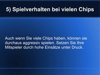 5) Spielverhalten bei vielen Chips Auch wenn Sie viele Chips haben, können sie durchaus aggressiv spielen. Setzen Sie Ihre Mitspieler durch hohe Einsätze unter Druck. 