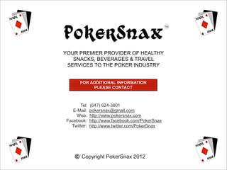 PokerSnax
YOUR PREMIER PROVIDER OF HEALTHY
   SNACKS, BEVERAGES & TRAVEL
 SERVICES TO THE POKER INDUSTRY


      FOR ADDITIONAL INFORMATION
           PLEASE CONTACT



      Tel:   (647) 624-3801
   E-Mail:   pokersnax@gmail.com
     Web:    http://www.pokersnax.com
Facebook:    http://www.facebook.com/PokerSnax
  Twitter:   http://www.twitter.com/PokerSnax




       Copyright PokerSnax 2012
 