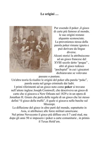 Le origini …



                                         Pur essendo il poker ,il gioco
                                        di carte più famoso al mondo,
                                             le sue origini restano
                                             alquanto sconosciute.
                                          La provenienza stessa della
                                         parola poker rimane ignota e
                                            può derivare da lingue
                                                     diverse.
                                        Alcuni storici la attribuiscono
                                           ad un gioco francese del
                                         XVIII secolo detto “poque” ,
                                             altri al gioco tedesco
                                         “pochspiel” in cui i giocatori
                                           dichiaravano se volevano
                           passare o puntare.
 Un'altra teoria fa risalire le origini del poker alla parola “poke”,
              parola usata nel gergo criminale dai ladri.
    I primi riferimenti ad un gioco noto come poker si trovano
 nell’attore inglese Joseph Cromwell, che descriveva un gioco di
   carte che si giocava a New Orleans nel 1829 e in un opera di
Jonathan H. Green che parla delle regole di un gioco che lui stesso
 definì “il gioco della truffa”, il quale si giocava nelle barche sul
                               Missisipi.
  La diffusione del gioco in altre parti del mondo, soprattutto in
          Asia, si attribuisce alle forze militari americane.
  Nel primo Novecento il gioco più diffuso era il 7 card stud, ma
dopo gli anni 50 si imposero i poker a carte comunitarie , in primis
                          il Texas Hold’em.
 