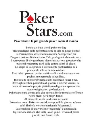 Pokerstars : la più grande poker room al mondo

                 Pokerstars è un sito di poker on-line
   Trae guadagno dalla percentuale che la sala da poker prende
       dall’ammontare delle iscrizioni come “compenso” per
 l’organizzazione di tale evento. Tale guadagno è chiamato rake.
  Spesso parte di tale guadagno viene rimandato al giocatore che
       può così recuperare parti delle commissioni di gioco.
      Lo scopo di tale pratica è strettamente pubblicitaria ed è
                  praticabile solo nelle sale on-line.
   Esse infatti possono gestire molti tavoli simultaneamente con
                  pochissimo personale stipendiato.
     Inoltre è lo sponsor principale dell’European Poker Tour.
   Offre agli utenti la possibilità di giocare a diverse varianti del
   poker attraverso la propria piattaforma di gioco e sponsorizza
                  numerosi giocatori professionisti.
Pokerstars è una compagnia che opera a livello mondiale offrendo
                    ricchi premi per i propri tornei.
               Al momento vanta tre diverse versioni:
Pokerstars.com , Pokerstars.net dove è possibile giocare solo con
           soldi finti e la versione nazionale Pokerstars.it.
      La creazione di una versione “nazionale” è dovuta alla
    legislazione italiana che vieta i cash game , ovvero il poker
                       giocato con denaro reale.
 
