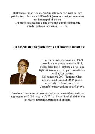 Dall’Italia è impossibile accedere alla versione .com del sito
 poiché risulta bloccata dall’AAMS (amministrazione autonoma
                      per i monopoli di stato).
    Chi prova ad accedere a tale versione, è immediatamente
                reindirizzato sulla versione italiana.




   La nascita di una piattaforma dal successo mondiale



                             L’inizio di Pokerstars risale al 1999
                             quando un ex programmatore IBM,
                           l’israeliano Isai Sceinberg e i suoi due
                          figli iniziarono a sviluppare un software
                                      per il poker on-line.
                             Nel settembre 2001 Terrance Chan
                             annunciò sul forum di RGP questo
                                 nuovo sito di Poker su cui era
                           disponibile una versione beta di prova.

  Da allora il successo di Pokerstars è stato inarrestabile tanto da
raggiungere nel 2009 un giro d’affari di 1,4 miliardi di dollari con
              un ricavo netto di 500 milioni di dollari.
 