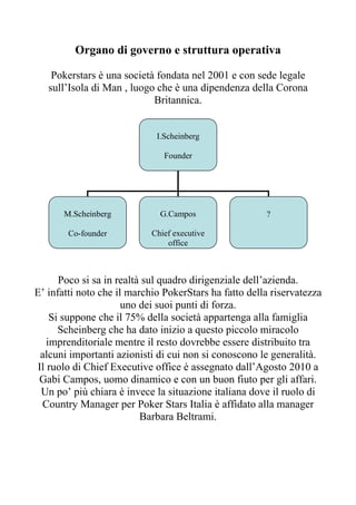 Organo di governo e struttura operativa

    Pokerstars è una società fondata nel 2001 e con sede legale
   sull’Isola di Man , luogo che è una dipendenza della Corona
                            Britannica.


                             I.Scheinberg

                               Founder




       M.Scheinberg           G.Campos                 ?

        Co-founder          Chief executive
                                office



      Poco si sa in realtà sul quadro dirigenziale dell’azienda.
E’ infatti noto che il marchio PokerStars ha fatto della riservatezza
                      uno dei suoi punti di forza.
    Si suppone che il 75% della società appartenga alla famiglia
      Scheinberg che ha dato inizio a questo piccolo miracolo
   imprenditoriale mentre il resto dovrebbe essere distribuito tra
 alcuni importanti azionisti di cui non si conoscono le generalità.
Il ruolo di Chief Executive office è assegnato dall’Agosto 2010 a
 Gabi Campos, uomo dinamico e con un buon fiuto per gli affari.
 Un po’ più chiara è invece la situazione italiana dove il ruolo di
 Country Manager per Poker Stars Italia è affidato alla manager
                          Barbara Beltrami.
 