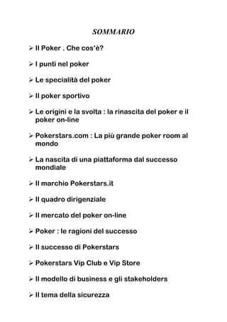 SOMMARIO

Il Poker . Che cos’è?

I punti nel poker

Le specialità del poker

Il poker sportivo

Le origini e la svolta : la rinascita del poker e il
poker on-line

Pokerstars.com : La più grande poker room al
mondo

La nascita di una piattaforma dal successo
mondiale

Il marchio Pokerstars.it

Il quadro dirigenziale

Il mercato del poker on-line

Poker : le ragioni del successo

Il successo di Pokerstars

Pokerstars Vip Club e Vip Store

Il modello di business e gli stakeholders

Il tema della sicurezza
 