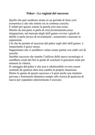 Poker : Le ragioni del successo

Quello che può sembrare strano in un periodo di forte crisi
economica è che tale settore sia in continua crescita.
E infatti per questo settore la parola crisi non esiste.
Mentre da una parte si parla di crisi,licenziamenti,cassa
integrazione, nel mercato degli skill games ovvero i giochi di
abilità si parla invece di investimenti , assunzioni e mercato in
espansione.
Ciò che ha portato al successo del poker sugli altri skill games è
innanzitutto il gioco stesso.
Supponiamo che si sarebbero volute creare partite con soldi veri di
scacchi.
Sarebbe successo che tramite l’utilizzo delle nuove tecnologie si
sarebbero creati dei bot in grado di sostituire il giocatore reale per
ottenere la vittoria.
Il vantaggio del poker è che non è robotizzabile ovvero essere
sostituiti da qualcun altro non cambia la propria situazione.
Dietro le quinte di questo successo c’è però anche una struttura
giovane e fortemente dinamica sempre alla ricerca di qualcosa di
nuovo per espandere ulteriormente il mercato.
 