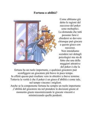 Fortuna o abilità?

                                                Come abbiamo già
                                                detto le ragioni del
                                                successo del poker
                                                  sono molteplici.
                                              La domanda che tutti
                                                   possono farsi è
                                               chiedersi se davvero
                                              chiunque può giocare
                                                a questo gioco con
                                                     successo.
                                                  Non intendiamo
                                               scendere nei dettagli
                                              psicologici ma sta di
                                                fatto che una della
                                                maggiori attrattive
                                                 del poker è che la
   fortuna ha un ruolo importante, e qualsiasi giocatore può
      sconfiggere un giocatore più bravo in poco tempo.
In effetti questo può risultare vero in obiettivi a breve termine.
Tuttavia la verità è che il poker è un gioco d’abilità e come tale,
                  nel tempo vincono i migliori.
Anche se la componente fortuna ha sempre un ruolo importante
 ,l’abilità del giocatore sta nel prendere le decisioni giuste al
     momento giusto massimizzando le giocate vincenti e
                  minimizzando quelle perdenti.
 