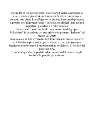 Inoltre tra le fila del suo team, Pokerstars.it vanta la presenza di
    numerosissimi giocatori professionisti di poker tra cui non si
 possono non citare Luca Pagano che detiene il record di presenze
 a premio nell’European Poker Tour e Dario Minieri , uno dei più
                 importanti giocatori a livello europeo.
       Interessante è stato anche il comportamento del gruppo
“Pokerstars” in occasione del suo primo compleanno “italiano” nel
                              Marzo del 2010.
 In occasione di tale evento lo staff Pokerstars ha creato una serie
    di iniziative e promozioni per la durata di due settimane per
ingolosire ulteriormente i propri utenti ad avvicinarsi al mondo del
                                poker on-line.
   Una strategia che ha portato ad un aumento del numero degli
                     iscritti alla propria piattaforma.
 