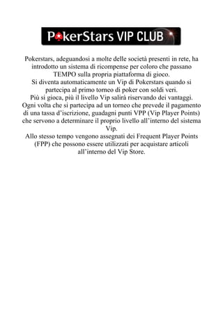 Pokerstars, adeguandosi a molte delle società presenti in rete, ha
   introdotto un sistema di ricompense per coloro che passano
            TEMPO sulla propria piattaforma di gioco.
   Si diventa automaticamente un Vip di Pokerstars quando si
         partecipa al primo torneo di poker con soldi veri.
   Più si gioca, più il livello Vip salirà riservando dei vantaggi.
Ogni volta che si partecipa ad un torneo che prevede il pagamento
di una tassa d’iscrizione, guadagni punti VPP (Vip Player Points)
che servono a determinare il proprio livello all’interno del sistema
                                  Vip.
 Allo stesso tempo vengono assegnati dei Frequent Player Points
    (FPP) che possono essere utilizzati per acquistare articoli
                      all’interno del Vip Store.
 