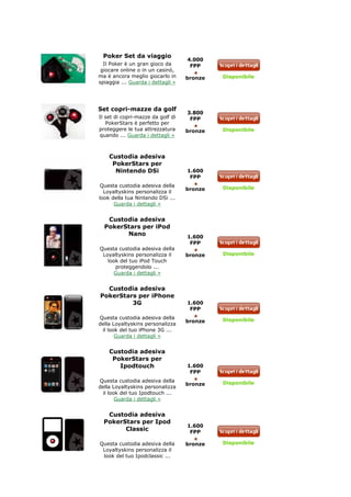 Poker Set da viaggio
                                   4.000
  Il Poker è un gran gioco da       FPP
 giocare online o in un casinò,
ma è ancora meglio giocarlo in     bronze   Disponibile
spiaggia ... Guarda i dettagli »




Set copri-mazze da golf
                                   3.800
Il set di copri-mazze da golf di    FPP
   PokerStars è perfetto per
proteggere le tua attrezzatura     bronze   Disponibile
quando ... Guarda i dettagli »



    Custodia adesiva
     PokerStars per
      Nintendo DSi                 1.600
                                    FPP
Questa custodia adesiva della               Disponibile
                                   bronze
  Loyaltyskins personalizza il
look della tua Nintendo DSi ...
      Guarda i dettagli »


   Custodia adesiva
  PokerStars per iPod
        Nano                       1.600
                                    FPP
Questa custodia adesiva della
 Loyaltyskins personalizza il      bronze   Disponibile
   look del tuo iPod Touch
      proteggendolo ...
     Guarda i dettagli »


  Custodia adesiva
PokerStars per iPhone
         3G                        1.600
                                    FPP
Questa custodia adesiva della               Disponibile
                                   bronze
della Loyaltyskins personalizza
 il look del tuo iPhone 3G ...
       Guarda i dettagli »


    Custodia adesiva
     PokerStars per
       Ipodtouch                   1.600
                                    FPP
Questa custodia adesiva della               Disponibile
                                   bronze
della Loyaltyskins personalizza
 il look del tuo Ipodtouch ...
       Guarda i dettagli »


   Custodia adesiva
  PokerStars per Ipod
                                   1.600
        Classic                     FPP

Questa custodia adesiva della      bronze   Disponibile
 Loyaltyskins personalizza il
 look del tuo Ipodclassic ...
 