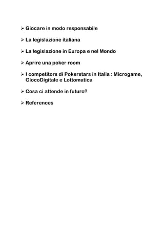 Giocare in modo responsabile

La legislazione italiana

La legislazione in Europa e nel Mondo

Aprire una poker room

I competitors di Pokerstars in Italia : Microgame,
GiocoDigitale e Lottomatica

Cosa ci attende in futuro?

References
 